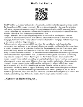 The Eu And The U.s.
The EU and the U.S. are currently amidst a fundamental, institutional and a regulatory in response to
the financial crisis. This process is primarily driven by domestic agendas yet a general overlook on
each region s approach towards recovery with examples can create a formidable argument. As the
citizens endured the hit, government bodies reacted immediately proposing short term and long term
plans in order to lead their respective regions from the crisis.
Europe s debt crisis was initially triggered by events in the American banking sector. When a
slowdown in the US economy caused over extended American homeowners to default on their
mortgages, banks all over the world with investments linked to those mortgages started losing money.
... Show more content on Helpwriting.net ...
As Europe slipped into recession in 2009, a problem that started in the banks began to affect
governments more and more, as markets worried that some countries could not afford to rescue banks
in trouble. Investors began to look more closely at the finances of governments. Greece came under
particular scrutiny because its economy was in and successive governments had racked up debts
nearly twice the size of the economy. The threat of bank failures meant that the health of government
finances became more important than ever. Governments that had grown accustomed to borrowing
large amounts each year to finance their budgets and that had accumulated massive debts in the
process suddenly found markets less willing to keep lending to them. Hence, what had once begun as
a banking crisis became a sovereign debt crisis. In several countries including the US, governments
eventually became ensnared by the problems of the banking sector when troubled banks turned
towards them for help. The high cost of bank rescues led financial markets to question whether
governments could really afford to support the banking sector. As the recession began to bite further
across Europe, the focus on the health of government finances threw a spotlight on the fact that a
number of governments, in the euro area, had for several years been borrowing heavily to finance their
budgets, accumulating huge debts in the process. Easy money became available because
... Get more on HelpWriting.net ...
 