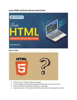 Learn HTML and know that you don’t know
What is HTML?
 HTML stands for "Hypertext Markup Language."
 It is the language used to create web pages and give them structure and format.
 HTML uses tags to mark different elements on a web page.
 Tags are like order or instructions that tell the web browser how to display the content.
 