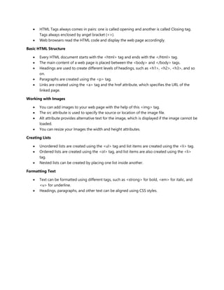 HTML Tags always comes in pairs: one is called opening and another is called Closing tag.
Tags always enclosed by angel bracket (<>).
 Web browsers read the HTML code and display the web page accordingly.
Basic HTML Structure
 Every HTML document starts with the <html> tag and ends with the </html> tag.
 The main content of a web page is placed between the <body> and </body> tags.
 Headings are used to create different levels of headings, such as <h1>, <h2>, <h3>, and so
on.
 Paragraphs are created using the <p> tag.
 Links are created using the <a> tag and the href attribute, which specifies the URL of the
linked page.
Working with Images
 You can add images to your web page with the help of this <img> tag.
 The src attribute is used to specify the source or location of the image file.
 Alt attribute provides alternative text for the image, which is displayed if the image cannot be
loaded.
 You can resize your Images the width and height attributes.
Creating Lists
 Unordered lists are created using the <ul> tag and list items are created using the <li> tag.
 Ordered lists are created using the <ol> tag, and list items are also created using the <li>
tag.
 Nested lists can be created by placing one list inside another.
Formatting Text
 Text can be formatted using different tags, such as <strong> for bold, <em> for italic, and
<u> for underline.
 Headings, paragraphs, and other text can be aligned using CSS styles.
 