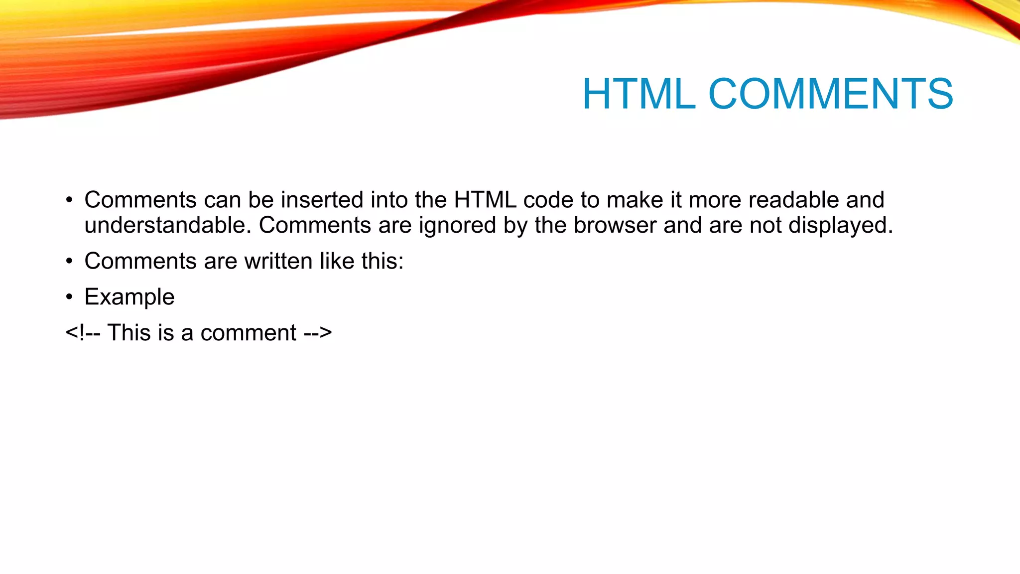 HTML COMMENTS • Comments can be inserted into the HTML code to make it more readable and understandable. Comments are ignored by the browser and are not displayed. • Comments are written like this: • Example <!-- This is a comment --> 