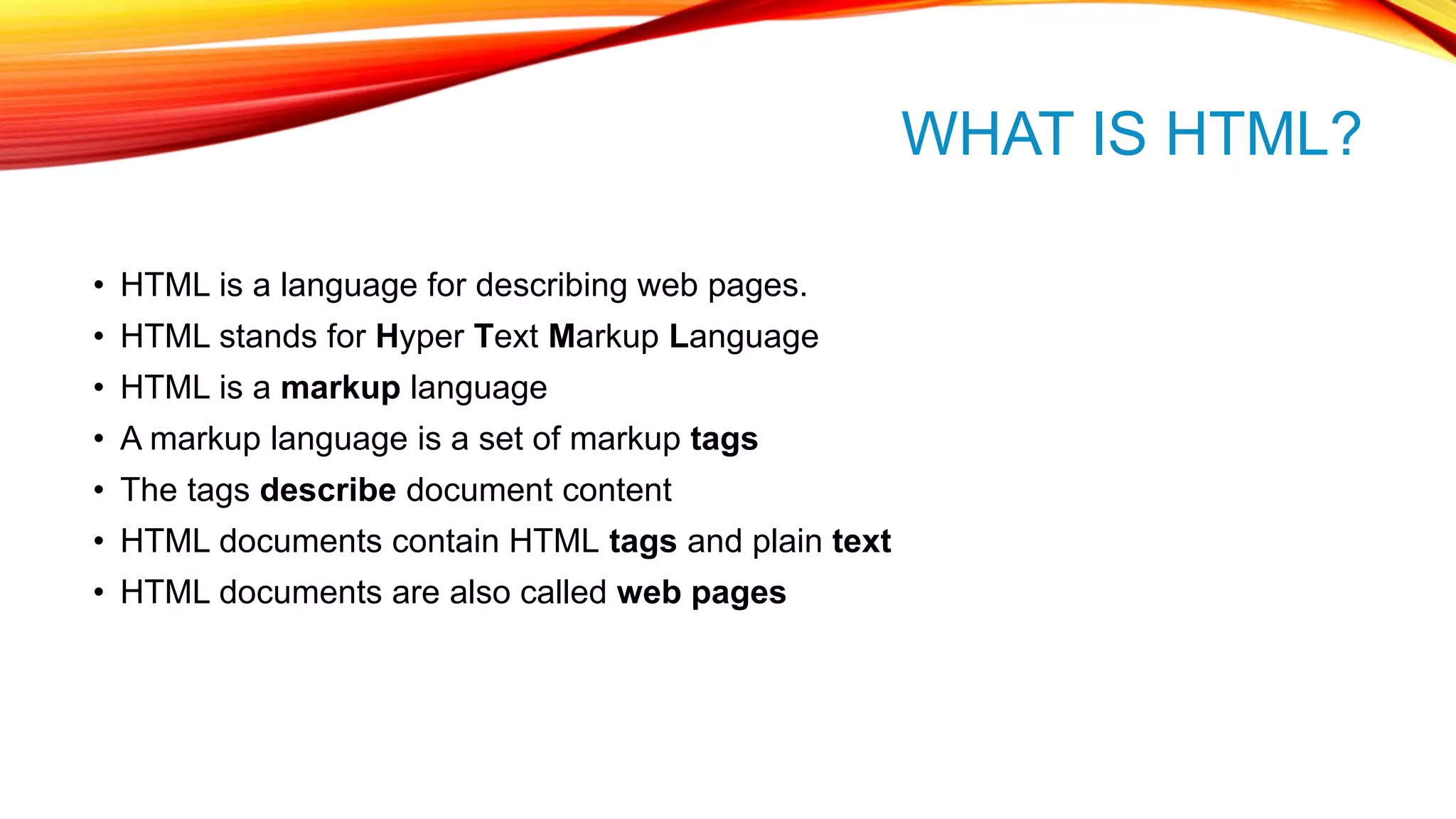 WHAT IS HTML? • HTML is a language for describing web pages. • HTML stands for Hyper Text Markup Language • HTML is a markup language • A markup language is a set of markup tags • The tags describe document content • HTML documents contain HTML tags and plain text • HTML documents are also called web pages 