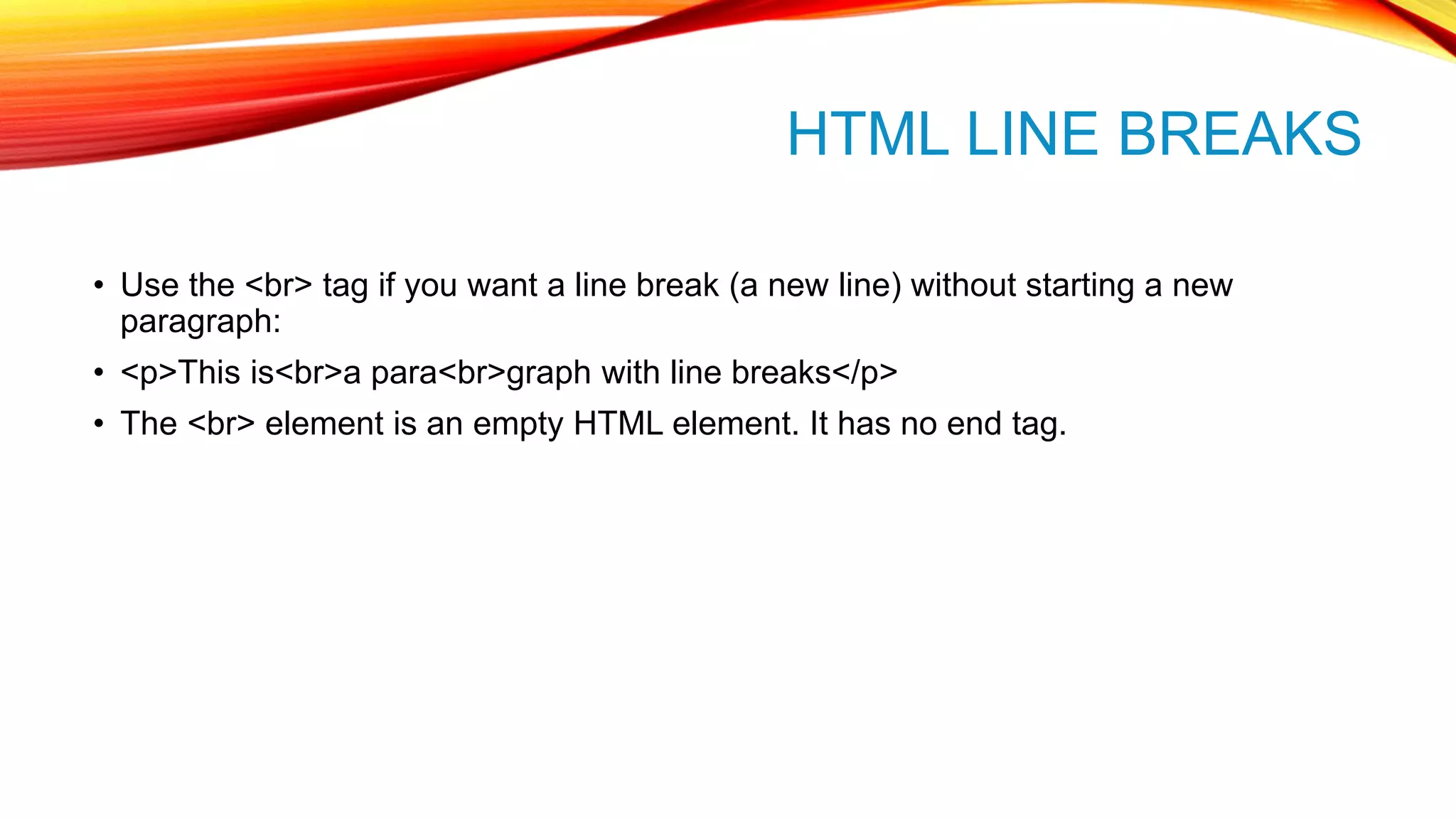 HTML LINE BREAKS • Use the <br> tag if you want a line break (a new line) without starting a new paragraph: • <p>This is<br>a para<br>graph with line breaks</p> • The <br> element is an empty HTML element. It has no end tag. 