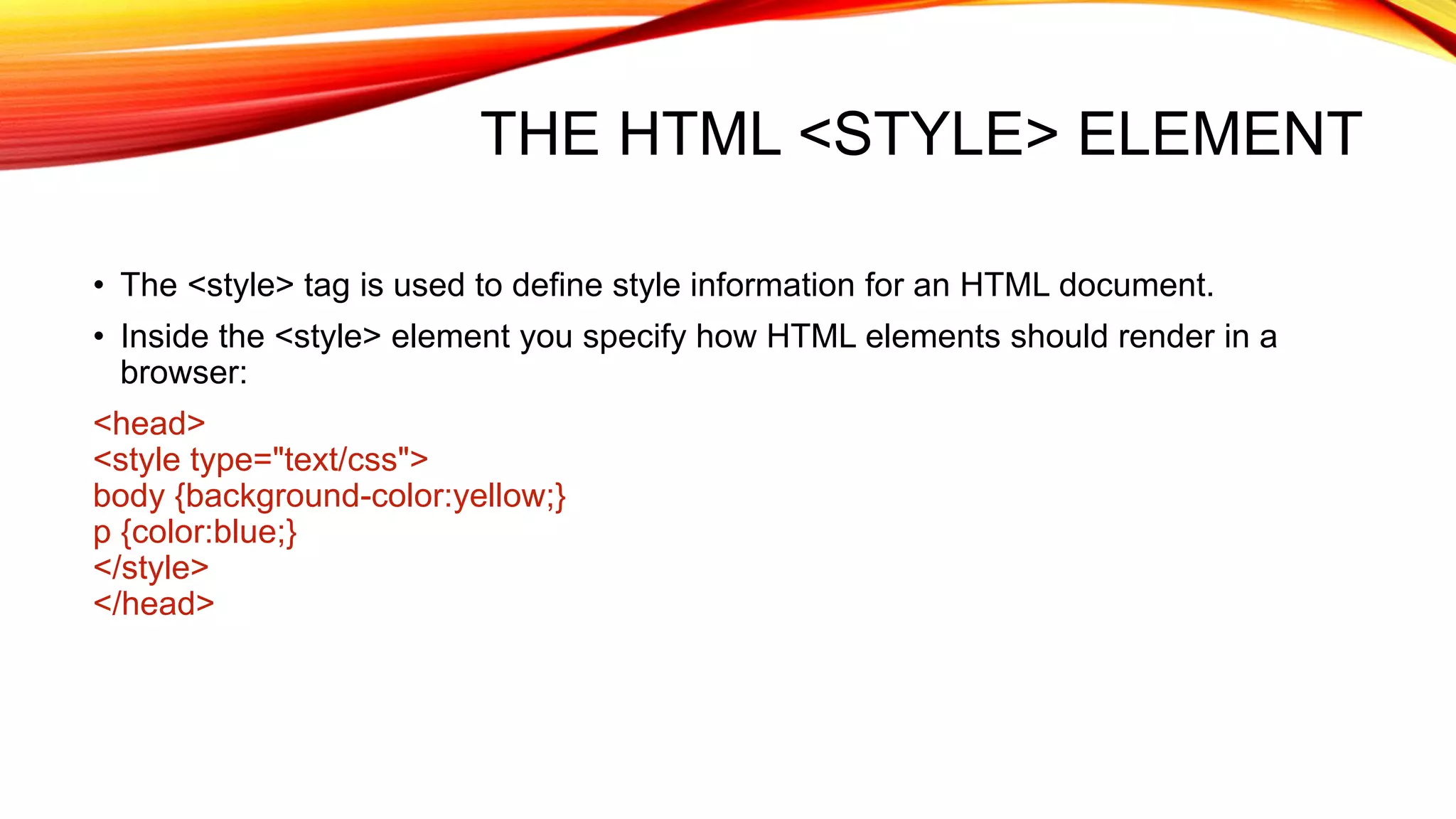 THE HTML <STYLE> ELEMENT • The <style> tag is used to define style information for an HTML document. • Inside the <style> element you specify how HTML elements should render in a browser: <head> <style type="text/css"> body {background-color:yellow;} p {color:blue;} </style> </head> 