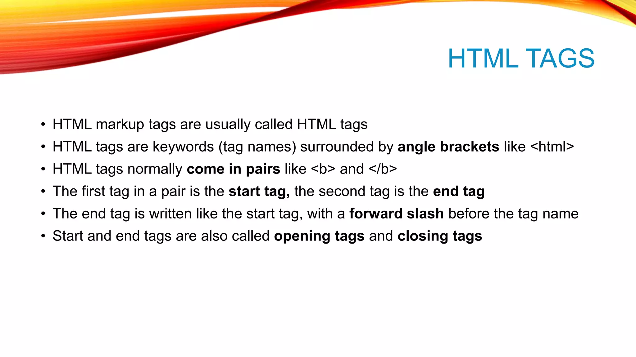 HTML TAGS • HTML markup tags are usually called HTML tags • HTML tags are keywords (tag names) surrounded by angle brackets like <html> • HTML tags normally come in pairs like <b> and </b> • The first tag in a pair is the start tag, the second tag is the end tag • The end tag is written like the start tag, with a forward slash before the tag name • Start and end tags are also called opening tags and closing tags 