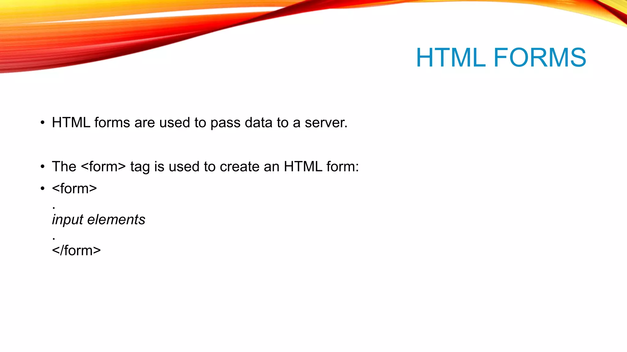 HTML FORMS • HTML forms are used to pass data to a server. • The <form> tag is used to create an HTML form: • <form> . input elements . </form> 