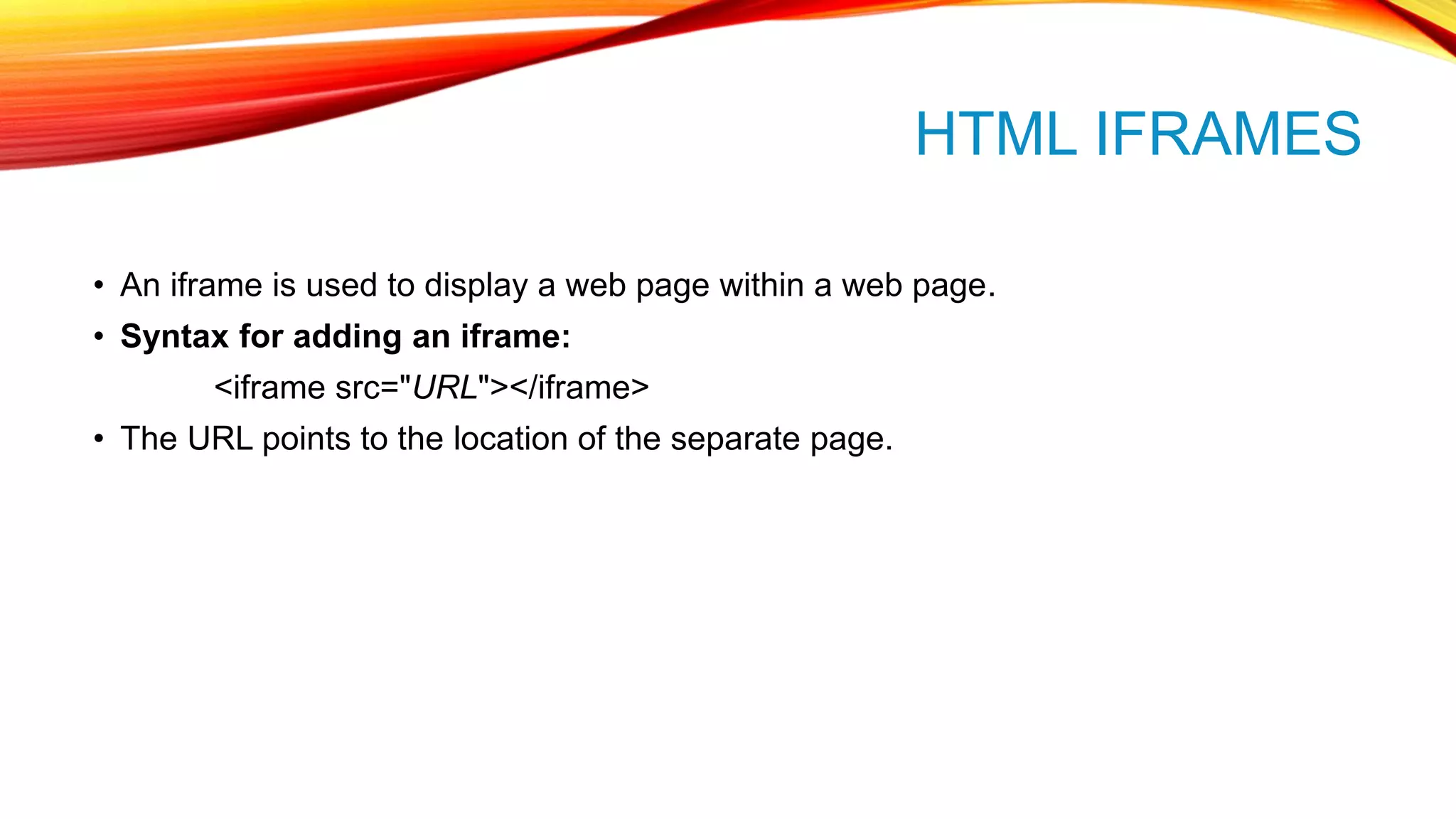 HTML IFRAMES • An iframe is used to display a web page within a web page. • Syntax for adding an iframe: <iframe src="URL"></iframe> • The URL points to the location of the separate page. 