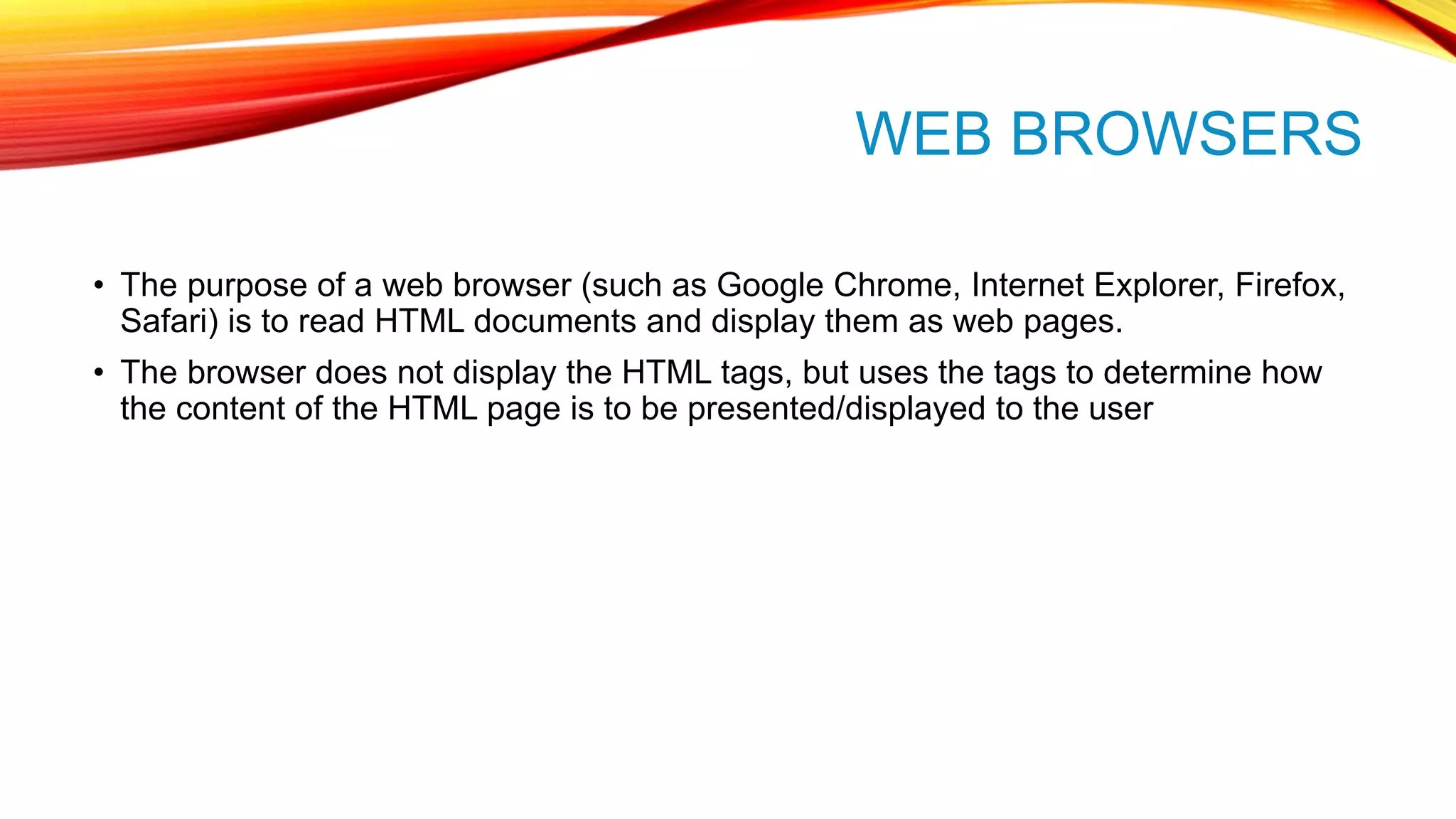 WEB BROWSERS • The purpose of a web browser (such as Google Chrome, Internet Explorer, Firefox, Safari) is to read HTML documents and display them as web pages. • The browser does not display the HTML tags, but uses the tags to determine how the content of the HTML page is to be presented/displayed to the user 