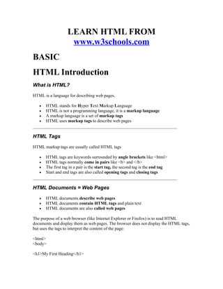 LEARN HTML FROM
                    www.w3schools.com
BASIC
HTML Introduction
What is HTML?

HTML is a language for describing web pages.

   •   HTML stands for Hyper Text Markup Language
   •   HTML is not a programming language, it is a markup language
   •   A markup language is a set of markup tags
   •   HTML uses markup tags to describe web pages


HTML Tags

HTML markup tags are usually called HTML tags

   •   HTML tags are keywords surrounded by angle brackets like <html>
   •   HTML tags normally come in pairs like <b> and </b>
   •   The first tag in a pair is the start tag, the second tag is the end tag
   •   Start and end tags are also called opening tags and closing tags


HTML Documents = Web Pages

   •   HTML documents describe web pages
   •   HTML documents contain HTML tags and plain text
   •   HTML documents are also called web pages

The purpose of a web browser (like Internet Explorer or Firefox) is to read HTML
documents and display them as web pages. The browser does not display the HTML tags,
but uses the tags to interpret the content of the page:

<html>
<body>

<h1>My First Heading</h1>
 