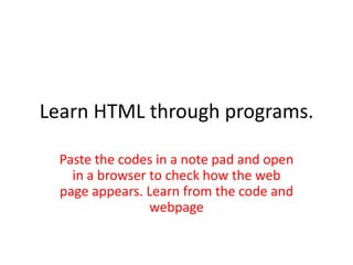 Learn HTML through programs.
Paste the codes in a note pad and open
in a browser to check how the web
page appears. Learn from the code and
webpage

 