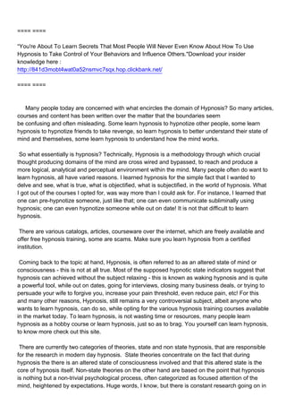 ==== ====

“You're About To Learn Secrets That Most People Will Never Even Know About How To Use
Hypnosis to Take Control of Your Behaviors and Influence Others."Download your insider
knowledge here :
http://841d3mobt4wat0a52nsmvc7sqx.hop.clickbank.net/

==== ====



Many people today are concerned with what encircles the domain of Hypnosis? So many articles,
courses and content has been written over the matter that the boundaries seem
be confusing and often misleading. Some learn hypnosis to hypnotize other people, some learn
hypnosis to hypnotize friends to take revenge, so learn hypnosis to better understand their state of
mind and themselves, some learn hypnosis to understand how the mind works.

So what essentially is hypnosis? Technically, Hypnosis is a methodology through which crucial
thought producing domains of the mind are cross wired and bypassed, to reach and produce a
more logical, analytical and perceptual environment within the mind. Many people often do want to
learn hypnosis, all have varied reasons. I learned hypnosis for the simple fact that I wanted to
delve and see, what is true, what is objectified, what is subjectified, in the world of hypnosis. What
I got out of the courses I opted for, was way more than I could ask for. For instance, I learned that
one can pre-hypnotize someone, just like that; one can even communicate subliminally using
hypnosis; one can even hypnotize someone while out on date! It is not that difficult to learn
hypnosis.

There are various catalogs, articles, courseware over the internet, which are freely available and
offer free hypnosis training, some are scams. Make sure you learn hypnosis from a certified
institution.

Coming back to the topic at hand, Hypnosis, is often referred to as an altered state of mind or
consciousness - this is not at all true. Most of the supposed hypnotic state indicators suggest that
hypnosis can achieved without the subject relaxing - this is known as waking hypnosis and is quite
a powerful tool, while out on dates, going for interviews, closing many business deals, or trying to
persuade your wife to forgive you, increase your pain threshold, even reduce pain, etc! For this
and many other reasons, Hypnosis, still remains a very controversial subject, albeit anyone who
wants to learn hypnosis, can do so, while opting for the various hypnosis training courses available
in the market today. To learn hypnosis, is not wasting time or resources, many people learn
hypnosis as a hobby course or learn hypnosis, just so as to brag. You yourself can learn hypnosis,
to know more check out this site.

There are currently two categories of theories, state and non state hypnosis, that are responsible
for the research in modern day hypnosis. State theories concentrate on the fact that during
hypnosis the there is an altered state of consciousness involved and that this altered state is the
core of hypnosis itself. Non-state theories on the other hand are based on the point that hypnosis
is nothing but a non-trivial psychological process, often categorized as focused attention of the
mind, heightened by expectations. Huge words, I know, but there is constant research going on in
 