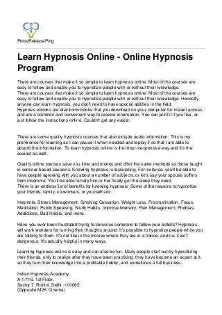 PressReleasePing
Learn Hypnosis Online - Online Hypnosis
Program
There are courses that make it so simple to learn hypnosis online. Most of the courses are
easy to follow and enable you to hypnotize people with or without their knowledge.
There are courses that make it so simple to learn hypnosis online. Most of the courses are
easy to follow and enable you to hypnotize people with or without their knowledge. Honestly,
anyone can learn hypnosis, you don't need to have special abilities in the field.
Hypnosis ebooks are electronic books that you download on your computer for instant access,
and are a common and convenient way to receive information. You can print it if you like, or
just follow the instructions online. Couldn't get any easier.
There are some quality hypnosis courses that also include audio information. This is my
preference for learning as I can pause it when needed and replay it so that I am able to
absorb the information. To learn hypnosis online is the most inexpensive way and it's the
easiest as well.
Quality online courses save you time and money and offer the same methods as those taught
in seminar based sessions. Knowing hypnosis is fascinating. For instance, you'll be able to
have people agreeing with you about a number of subjects, or let's say your spouse suffers
from insomnia. You'll be able to help him or her finally get the sleep they need.
There is an endless list of benefits for knowing hypnosis. Some of the reasons to hypnotize
your friends, family, co-workers, or yourself are:
Insomnia, Stress Management, Smoking Cessation, Weight Loss, Procrastination, Focus,
Meditation, Public Speaking, Study Habits, Improve Memory, Pain Management, Phobias,
Addictions, Bad Habits, and more.
Have you ever been frustrated trying to convince someone to follow your beliefs? Hypnosis
will work wonders for turning their thoughts around. It's possible to hypnotize people while you
are talking to them. It's not like in the movies where they are in a trance, and no, it isn't
dangerous. It's actually helpful in many ways.
Learning hypnosis online is easy and can also be fun. Many people start out by hypnotizing
their friends, only to realize after they have been practicing, they have become an expert at it,
so they turn their knowledge into a profitable hobby, and sometimes a full business.
Indian Hypnosis Academy
A-1/116, 1st Floor,
Sector 7, Rohini, Delhi -110085
(Opposite M2K Cinema)
 