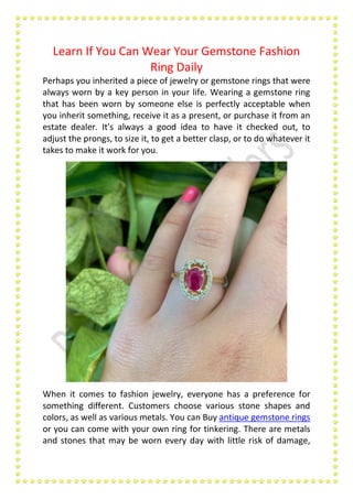 Learn If You Can Wear Your Gemstone Fashion
Ring Daily
Perhaps you inherited a piece of jewelry or gemstone rings that were
always worn by a key person in your life. Wearing a gemstone ring
that has been worn by someone else is perfectly acceptable when
you inherit something, receive it as a present, or purchase it from an
estate dealer. It's always a good idea to have it checked out, to
adjust the prongs, to size it, to get a better clasp, or to do whatever it
takes to make it work for you.
When it comes to fashion jewelry, everyone has a preference for
something different. Customers choose various stone shapes and
colors, as well as various metals. You can Buy antique gemstone rings
or you can come with your own ring for tinkering. There are metals
and stones that may be worn every day with little risk of damage,
 