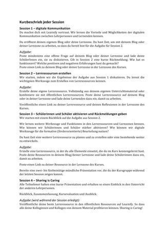 Kurzbeschrieb	
  jeder	
  Session	
  
Session	
  1	
  –	
  digitale	
  Kommunikation	
  
Du	
  machst	
  dich	
  mit	
  Learnify	
  vertraut.	
  Wir	
  lernen	
  die	
  Vorteile	
  und	
  Möglichkeiten	
  der	
  digitalen	
  
Kommunikation	
  zwischen	
  Lehrpersonen	
  und	
  Lernenden	
  kennen.	
  
Du	
  eröffnest	
  deinen	
  eigenen	
  Blog	
  oder	
  deine	
  Lernzone.	
  Du	
  hast	
  Zeit,	
  um	
  mit	
  deinem	
  Blog	
  oder	
  
deiner	
  Lernzone	
  zu	
  arbeiten,	
  so	
  dass	
  du	
  bereit	
  bist	
  für	
  die	
  Aufgabe	
  für	
  Session	
  2.	
  	
  
Aufgabe:	
  	
  
Poste	
   mindestens	
   eine	
   offene	
   Frage	
   auf	
   deinem	
   Blog	
   oder	
   deiner	
   Lernzone	
   und	
   lade	
   deine	
  
SchülerInnen	
   ein,	
   sie	
   zu	
   diskutieren.	
   Gib	
   in	
   Session	
   2	
   eine	
   kurze	
   Rückmeldung:	
   Wie	
   hat	
   es	
  
funktioniert?	
  Welche	
  positiven	
  und	
  negativen	
  Erfahrungen	
  hast	
  du	
  gemacht?	
  
Poste	
  einen	
  Link	
  zu	
  deinem	
  Blog	
  oder	
  deiner	
  Lernzone	
  in	
  der	
  Lernzone	
  des	
  Kurses.	
  
Session	
  2	
  –	
  Lernressourcen	
  erstellen	
  	
  
Wir	
   starten,	
   indem	
   wir	
   die	
   Ergebnisse	
   der	
   Aufgabe	
   aus	
   Session	
   1	
   diskutieren.	
   Du	
   lernst	
   die	
  
wichtigsten	
  Werkzeuge	
  zum	
  Erstellen	
  von	
  Lernressourcen	
  kennen.	
  	
  
Aufgabe:	
  	
  
Erstelle	
  deine	
  eigene	
  Lernressource.	
  Vollständig	
  aus	
  deinem	
  eigenen	
  Unterrichtsmaterial	
  oder	
  
kombiniere	
   sie	
   mit	
   öffentlichen	
   Lernressourcen.	
   Poste	
   deine	
   Lernressource	
   auf	
   deinem	
   Blog	
  
oder	
  in	
  deiner	
  Lernzone	
  und	
  lade	
  deine	
  Lernenden	
  dazu	
  ein,	
  damit	
  zu	
  arbeiten.	
  
Veröffentliche	
  einen	
  Link	
  zu	
  deiner	
  Lernressource	
  und	
  deinen	
  Reflexionen	
  in	
  der	
  Lernzone	
  des	
  
Kurses.	
  
Session	
  3	
  –	
  Schülerinnen	
  und	
  Schüler	
  aktivieren	
  und	
  Rückmeldungen	
  geben	
  	
  
Wir	
  starten	
  mit	
  einem	
  Rückblick	
  auf	
  die	
  Aufgabe	
  aus	
  Session	
  2.	
  
Wir	
  lernen	
  weitere	
  Werkezuge	
  und	
  Funktionen	
  in	
  den	
  Lernressourcen	
  und	
  Lernzonen	
  kennen.	
  
Wie	
   können	
   wir	
   Schülerinnen	
   und	
   Schüler	
   stärker	
   aktivieren?	
   Wie	
   können	
   wir	
   digitale	
  
Werkzeuge	
  für	
  die	
  formative	
  (förderorientierte)	
  Beurteilung	
  nutzen?	
  
Du	
  hast	
  Zeit	
  eine	
  weitere	
  Lernressource	
  zu	
  planen	
  und	
  zu	
  erstellen	
  oder	
  eine	
  bestehende	
  weiter	
  
zu	
  entwickeln.	
  
Aufgabe:	
  
Erstelle	
  eine	
  Lernressource,	
  in	
  der	
  du	
  alle	
  Elemente	
  einsetzt,	
  die	
  du	
  im	
  Kurs	
  kennengelernt	
  hast.	
  
Poste	
  deine	
  Ressourcen	
  in	
  deinem	
  Blog/deiner	
  Lernzone	
  und	
  lade	
  deine	
  Schülerinnen	
  dazu	
  ein,	
  
damit	
  zu	
  arbeiten.	
  	
  
Poste	
  einen	
  Link	
  zu	
  deiner	
  Ressource	
  in	
  der	
  Lernzone	
  des	
  Kurses.	
  
Bereite	
  eine	
  zwei-­‐	
  bis	
  fünfminütige	
  mündliche	
  Präsentation	
  vor,	
  die	
  du	
  der	
  Kursgruppe	
  während	
  
der	
  letzten	
  Session	
  zeigen	
  kannst.	
  
Session	
  4	
  –	
  Sharing	
  is	
  Caring	
  
Alle	
  Teilnehmer	
  halten	
  eine	
  kurze	
  Präsentation	
  und	
  erhalten	
  so	
  einen	
  Einblick	
  in	
  den	
  Unterricht	
  
der	
  anderen	
  Lehrpersonen.	
  	
  
Rückblick,	
  Zusammenfassung,	
  Kursevaluation	
  und	
  Ausblick.	
  	
  
Aufgabe	
  (wird	
  während	
  der	
  Session	
  erledigt):	
  	
  
Veröffentliche	
  deine	
  beste	
  Lernressource	
  in	
  den	
  öffentlichen	
  Ressourcen	
  auf	
  Learnify.	
  So	
  dass	
  
alle	
  deine	
  Kolleginnen	
  und	
  Kollegen	
  von	
  deinem	
  Material	
  profitieren	
  können.	
  Sharing	
  is	
  Caring!	
  
	
  
 