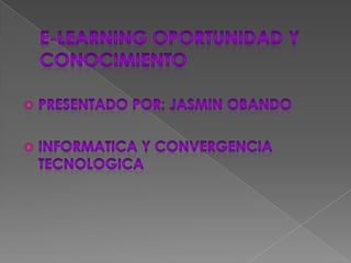 E-LEARNING OPORTUNIDAD Y CONOCIMIENTO PRESENTADO POR: JASMIN OBANDO INFORMATICA Y CONVERGENCIA TECNOLOGICA 