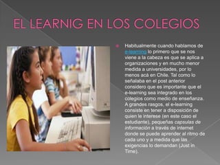 EL LEARNIG EN LOS COLEGIOSHabitualmente cuando hablamos de e-learning lo primero que se nos viene a la cabeza es que se aplica a organizaciones y en mucho menor medida a universidades, por lo menos acá en Chile. Tal como lo señalaba en el post anterior considero que es importante que el e-learning sea integrado en los colegios como medio de enseñanza. A grandes rasgos, el e-learning consiste en tener a disposición de quien le interese (en este caso el estudiante), pequeñas capsulas de informacióna través de internet donde se puede aprender al ritmo de cada uno y a medida que las exigencias lo demandan (Just in Time).