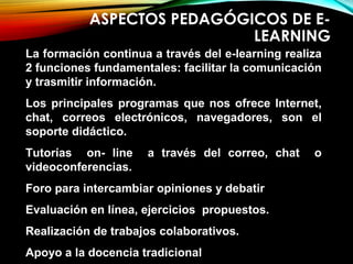 ASPECTOS PEDAGÓGICOS DE E-
LEARNING
La formación continua a través del e-learning realiza
2 funciones fundamentales: facilitar la comunicación
y trasmitir información.
Los principales programas que nos ofrece Internet,
chat, correos electrónicos, navegadores, son el
soporte didáctico.
Tutorías on- line a través del correo, chat o
videoconferencias.
Foro para intercambiar opiniones y debatir
Evaluación en línea, ejercicios propuestos.
Realización de trabajos colaborativos.
Apoyo a la docencia tradicional
 