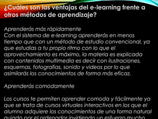 ¿Cuáles son las ventajas del e-learning frente a
otros métodos de aprendizaje?
Aprenderás más rápidamente
Con el sistema de e-learning aprenderás en menos
tiempo que con un método de estudio convencional, ya
que estudias a tu propio ritmo con lo que el
aprovechamiento es máximo, la materia es explicada
con contenidos multimedia es decir con ilustraciones,
esquemas, fotografias, sonido y videos por lo que
asimilarás los conocimientos de forma más eficaz.
Aprenderás comodamente
Los cursos te permiten aprender comoda y fácilmente ya
que se trata de cursos virtuales interactivos en los que el
alumno adquiere los conocimientos de una forma natural
 
