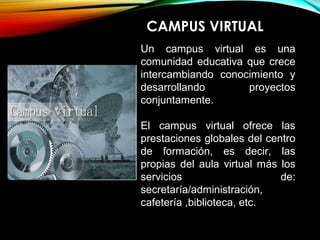 CAMPUS VIRTUAL
Un campus virtual es una
comunidad educativa que crece
intercambiando conocimiento y
desarrollando proyectos
conjuntamente.
El campus virtual ofrece las
prestaciones globales del centro
de formación, es decir, las
propias del aula virtual más los
servicios de:
secretaría/administración,
cafetería ,biblioteca, etc.
 