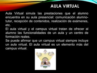 AULA VIRTUAL
Aula Virtual simula las prestaciones que el alumno
encuentra en su aula presencial: comunicación alumno-
tutor, recepción de contenidos, realización de exámenes,
etc.
El aula virtual y el campus virtual tratan de ofrecer al
alumno las funcionalidades de un aula y un centro de
formación reales.
Se puede afirmar que un campus virtual siempre incluye
un aula virtual. El aula virtual es un elemento más del
campus virtual.
 