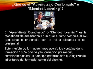 ¿Qué es el "Aprendizaje Combinado" o
"Blended Learning"?
El "Aprendizaje Combinado" o "Blended Learning" es la
modalidad de enseñanza en la cual el tutor combina el rol
tradicional o presencial con el rol a distancia o no-
presencial.
.
Este modelo de formación hace uso de las ventajas de la
formación 100% on-line y la formación presencial,
combinándolas en un solo tipo de formación que agilizan la
labor tanto del formador como del alumno.
 