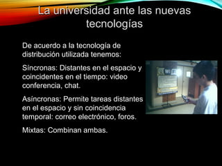 La universidad ante las nuevasLa universidad ante las nuevas
tecnologíastecnologías
De acuerdo a la tecnología de
distribución utilizada tenemos:
Síncronas: Distantes en el espacio y
coincidentes en el tiempo: video
conferencia, chat.
Asíncronas: Permite tareas distantes
en el espacio y sin coincidencia
temporal: correo electrónico, foros.
Mixtas: Combinan ambas.
 