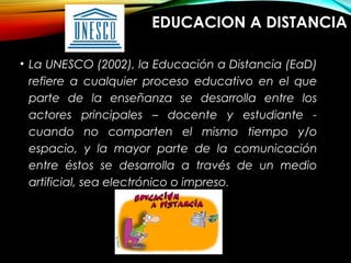 EDUCACION A DISTANCIA
• La UNESCO (2002), la Educación a Distancia (EaD)
refiere a cualquier proceso educativo en el que
parte de la enseñanza se desarrolla entre los
actores principales – docente y estudiante -
cuando no comparten el mismo tiempo y/o
espacio, y la mayor parte de la comunicación
entre éstos se desarrolla a través de un medio
artificial, sea electrónico o impreso.
 
