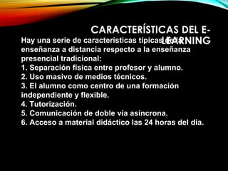 CARACTERÍSTICAS DEL E-
LEARNINGHay una serie de características típicas de la
enseñanza a distancia respecto a la enseñanza
presencial tradicional:
1. Separación física entre profesor y alumno.
2. Uso masivo de medios técnicos.
3. El alumno como centro de una formación
independiente y flexible.
4. Tutorización.
5. Comunicación de doble vía asíncrona.
6. Acceso a material didáctico las 24 horas del día.
 