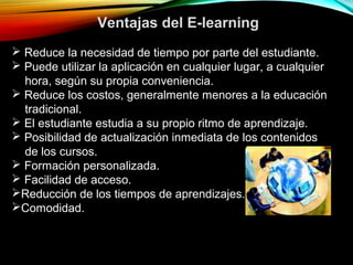  Reduce la necesidad de tiempo por parte del estudiante.
 Puede utilizar la aplicación en cualquier lugar, a cualquier
hora, según su propia conveniencia.
 Reduce los costos, generalmente menores a la educación
tradicional.
 El estudiante estudia a su propio ritmo de aprendizaje.
 Posibilidad de actualización inmediata de los contenidos
de los cursos.
 Formación personalizada.
 Facilidad de acceso.
Reducción de los tiempos de aprendizajes.
Comodidad.
Ventajas del E-learning
 