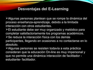 Algunas personas plantean que se rompe la dinámica del
proceso enseñanza-aprendizaje, debido a la limitada
interacción con otros estudiantes.
El estudiante debe ser muy organizado y metódico para
completar satisfactoriamente los programas académicos.
Se reduce la interacción física con los demás
participantes, llegando en ocasiones a no contactarse en lo
absoluto.
Algunas personas se resisten todavía a esta práctica
consideran que la educación On-line es muy impersonal y
que no permite una dinámica interacción de facilitador -
estudiante- facilitador.
Desventajas del E-Learning
 