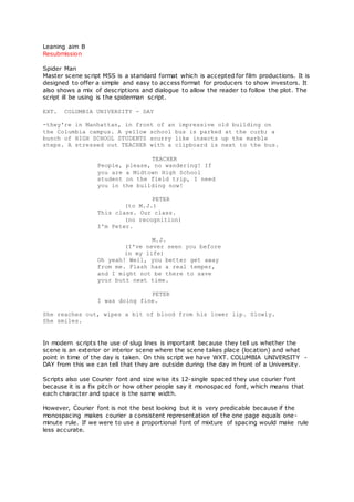 Leaning aim B
Resubmission
Spider Man
Master scene script MSS is a standard format which is accepted for film productions. It is
designed to offer a simple and easy to access format for producers to show investors. It
also shows a mix of descriptions and dialogue to allow the reader to follow the plot. The
script ill be using is the spiderman script.
EXT. COLUMBIA UNIVERSITY - DAY
-they're in Manhattan, in front of an impressive old building on
the Columbia campus. A yellow school bus is parked at the curb; a
bunch of HIGH SCHOOL STUDENTS scurry like insects up the marble
steps. A stressed out TEACHER with a clipboard is next to the bus.
TEACHER
People, please, no wandering! If
you are a Midtown High School
student on the field trip, I need
you in the building now!
PETER
(to M.J.)
This class. Our class.
(no recognition)
I'm Peter.
M.J.
(I've never seen you before
in my life)
Oh yeah! Well, you better get away
from me. Flash has a real temper,
and I might not be there to save
your butt next time.
PETER
I was doing fine.
She reaches out, wipes a bit of blood from his lower lip. Slowly.
She smiles.
In modern scripts the use of slug lines is important because they tell us whether the
scene is an exterior or interior scene where the scene takes place (location) and what
point in time of the day is taken. On this script we have WXT. COLUMBIA UNIVERSITY -
DAY from this we can tell that they are outside during the day in front of a University.
Scripts also use Courier font and size wise its 12-single spaced they use courier font
because it is a fix pitch or how other people say it monospaced font, which means that
each character and space is the same width.
However, Courier font is not the best looking but it is very predicable because if the
monospacing makes courier a consistent representation of the one page equals one-
minute rule. If we were to use a proportional font of mixture of spacing would make rule
less accurate.
 