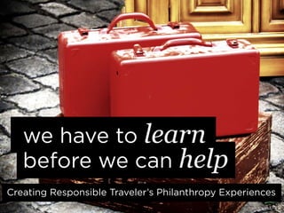 we have to learn
   before we can help
Creating Responsible Traveler’s Philanthropy Experiences
 