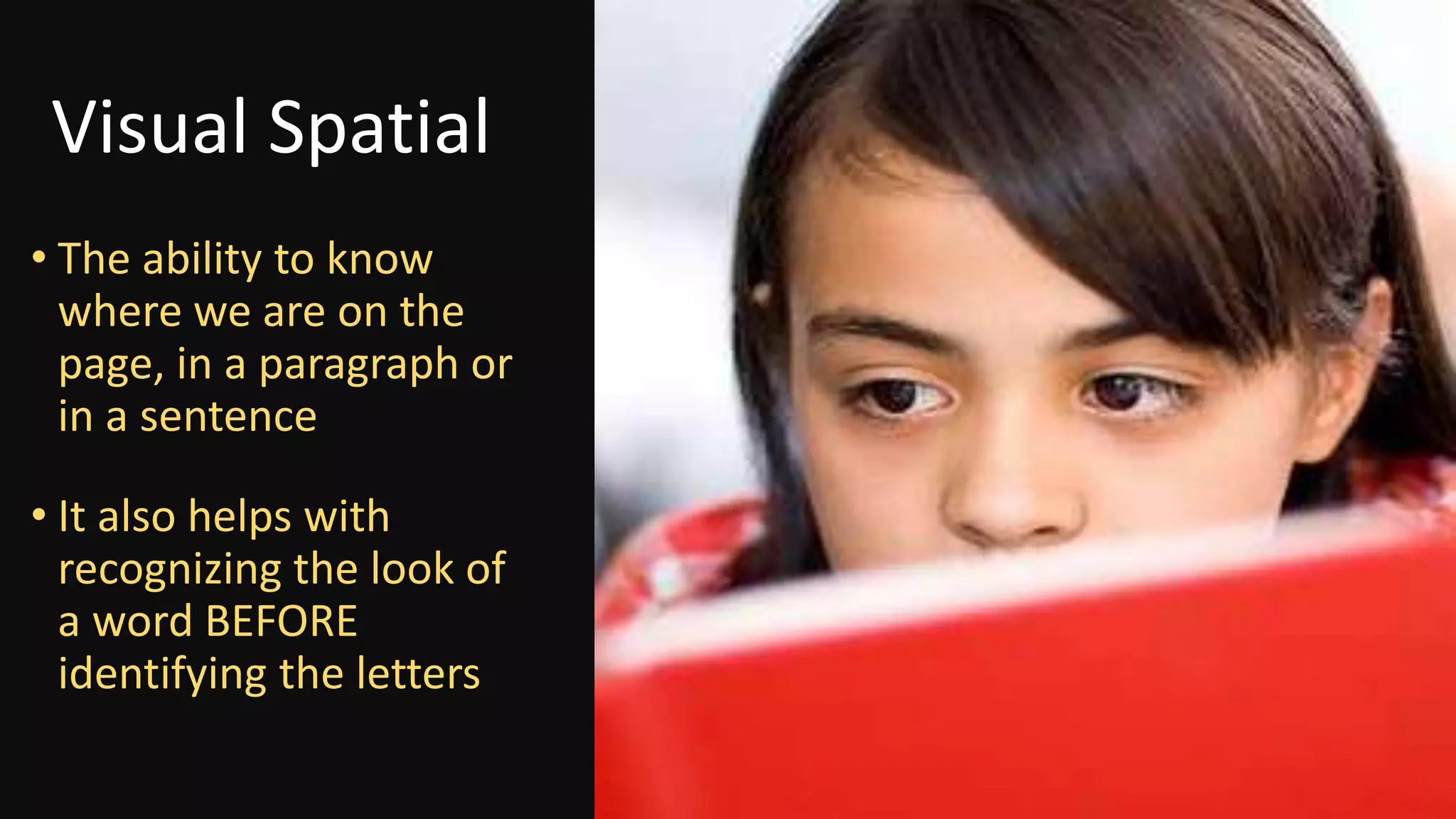 Visual Spatial
• The ability to know
where we are on the
page, in a paragraph or
in a sentence
• It also helps with
recognizing the look of
a word BEFORE
identifying the letters
 