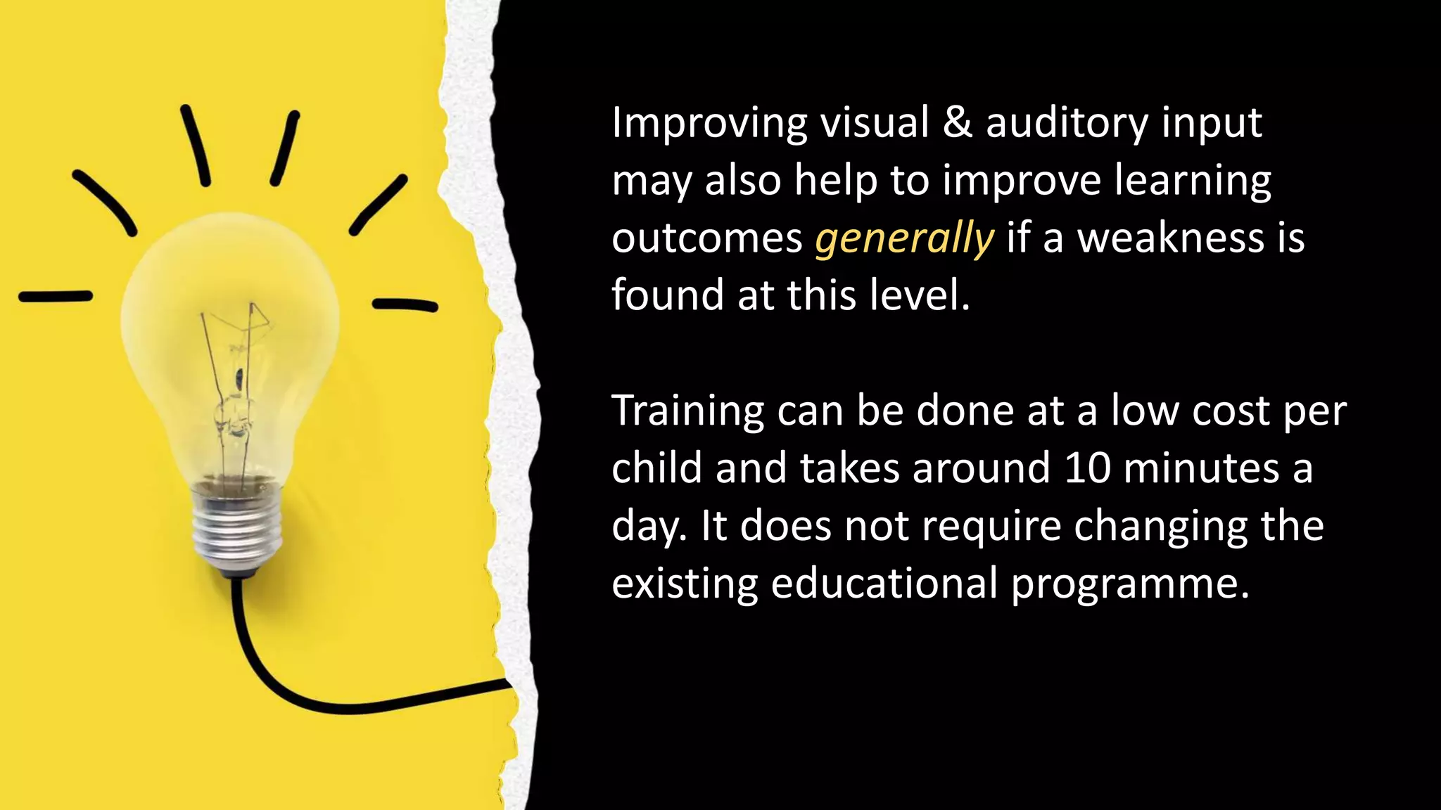 Improving visual & auditory input
may also help to improve learning
outcomes generally if a weakness is
found at this level.
Training can be done at a low cost per
child and takes around 10 minutes a
day. It does not require changing the
existing educational programme.
 