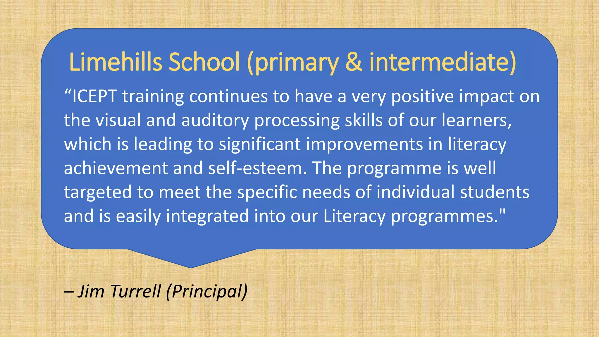 Limehills School (primary & intermediate)
“ICEPT training continues to have a very positive impact on
the visual and auditory processing skills of our learners,
which is leading to significant improvements in literacy
achievement and self-esteem. The programme is well
targeted to meet the specific needs of individual students
and is easily integrated into our Literacy programmes."
– Jim Turrell (Principal)
 