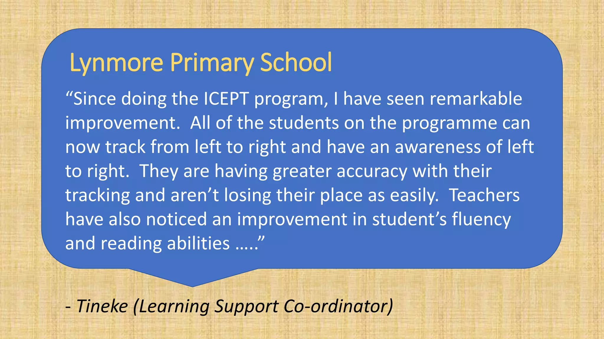 “Since doing the ICEPT program, I have seen remarkable
improvement. All of the students on the programme can
now track from left to right and have an awareness of left
to right. They are having greater accuracy with their
tracking and aren’t losing their place as easily. Teachers
have also noticed an improvement in student’s fluency
and reading abilities …..”
- Tineke (Learning Support Co-ordinator)
Lynmore Primary School
 