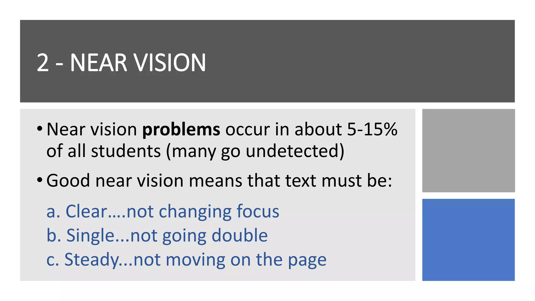 2 - NEAR VISION
•Near vision problems occur in about 5-15%
of all students (many go undetected)
•Good near vision means that text must be:
a. Clear….not changing focus
b. Single...not going double
c. Steady...not moving on the page
 