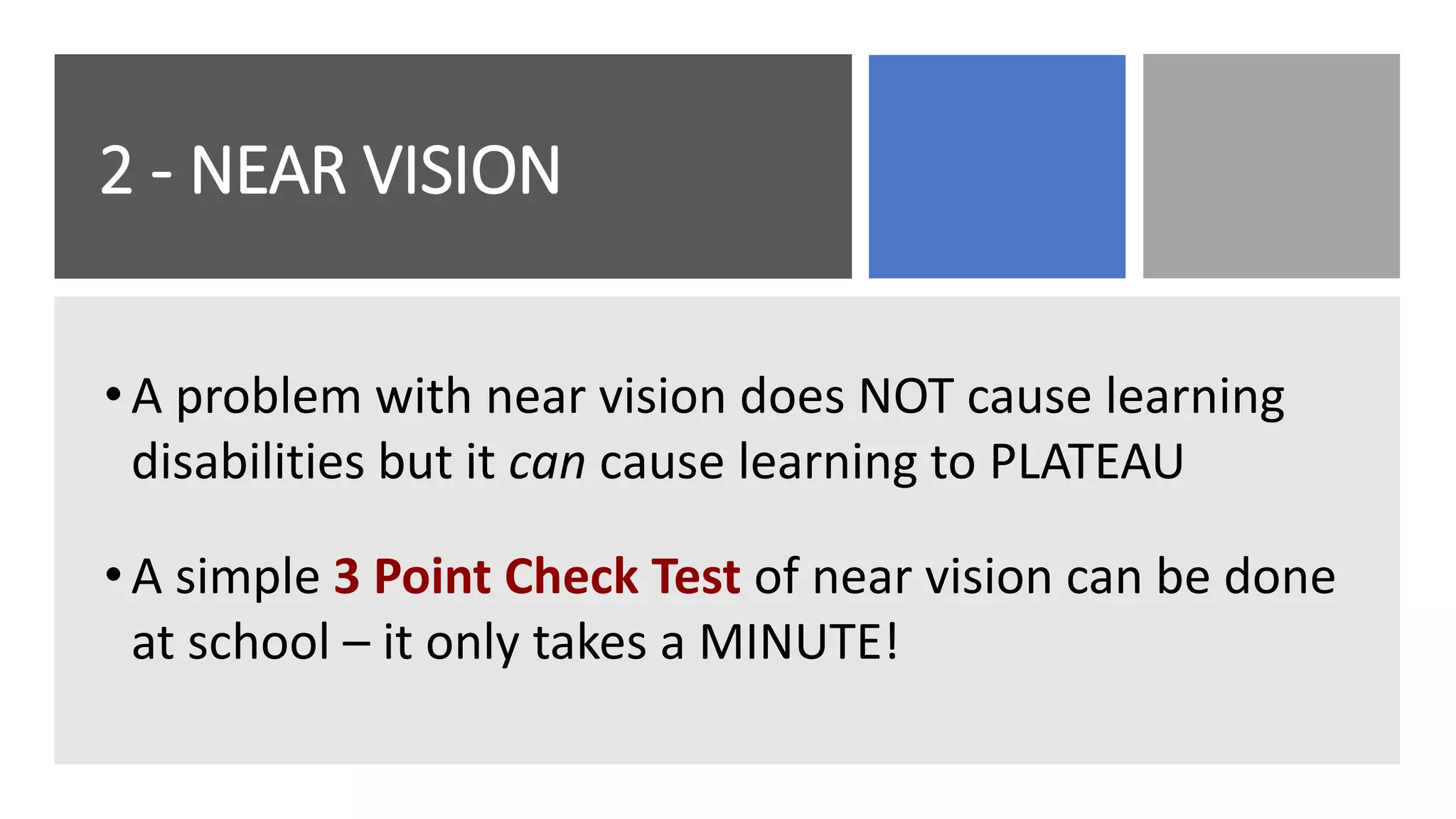 2 - NEAR VISION
•A problem with near vision does NOT cause learning
disabilities but it can cause learning to PLATEAU
•A simple 3 Point Check Test of near vision can be done
at school – it only takes a MINUTE!
 