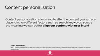 Content personalisation
http://searchenginewatch.com/sew/how-to/2334157/how-personalizing-websites-with-dynamic-content-increases-
engagement
Content personalisation allows you to alter the content you surface
depending on different factors such as search keywords, source
etc meaning we can better align our content with user intent
Lovely resource here
 