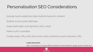 Include hard-coded text links behind dynamic content
Submit an accurate sitemaps
Keep both static and dynamic URLs short
Make AJAX crawlable
Create static URLs that link to the same content as each dynamic URL.
https://econsultancy.com/blog/66827-penalisation-for-personalisation-google-dynamic-content-seo/
Lovely resource here
Personalisation SEO Considerations
 