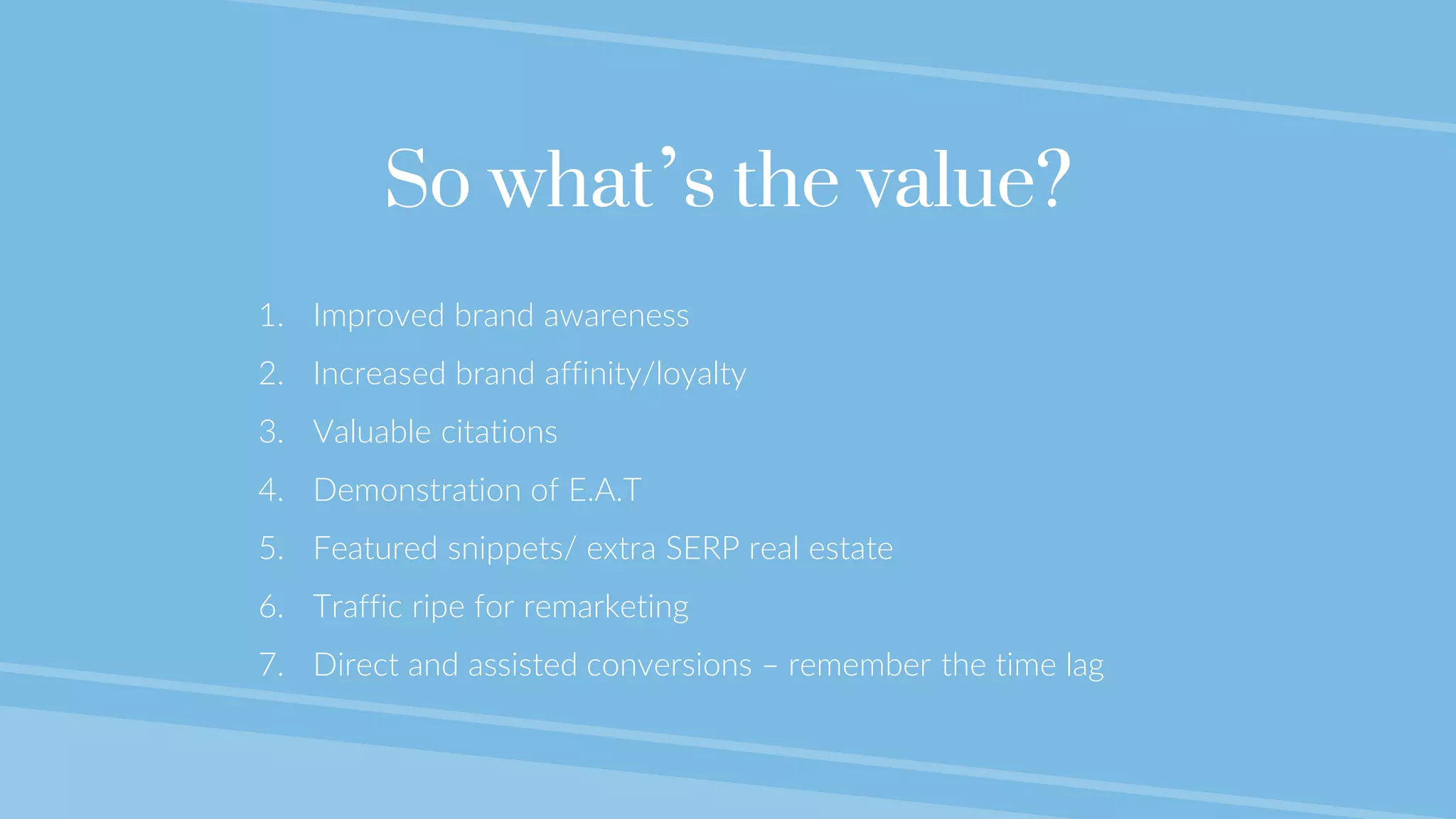 @lauracrimmons #LearnInbound
So what’s the value?
1. Improved brand awareness
2. Increased brand affinity/loyalty
3. Valuable citations
4. Demonstration of E.A.T
5. Featured snippets/ extra SERP real estate
6. Traffic ripe for remarketing
7. Direct and assisted conversions – remember the time lag
 