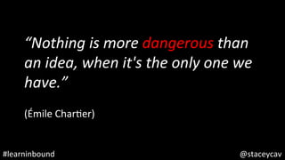 @staceycav	#learninbound	
“Nothing	is	more	dangerous	than	
an	idea,	when	it's	the	only	one	we	
have.”	
	
(Émile	CharOer)	
 