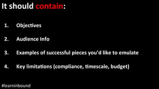 @staceycav	#learninbound	
It	should	contain:	
	
1.  ObjecEves	
2.  Audience	Info	
3.  Examples	of	successful	pieces	you’d	like	to	emulate	
	
4.  Key	limitaEons	(compliance,	Emescale,	budget)	
 