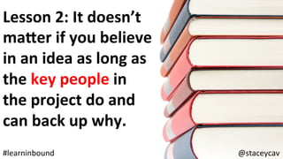 @staceycav	#learninbound	
Lesson	2:	It	doesn’t	
maler	if	you	believe	
in	an	idea	as	long	as	
the	key	people	in	
the	project	do	and	
can	back	up	why.	
 