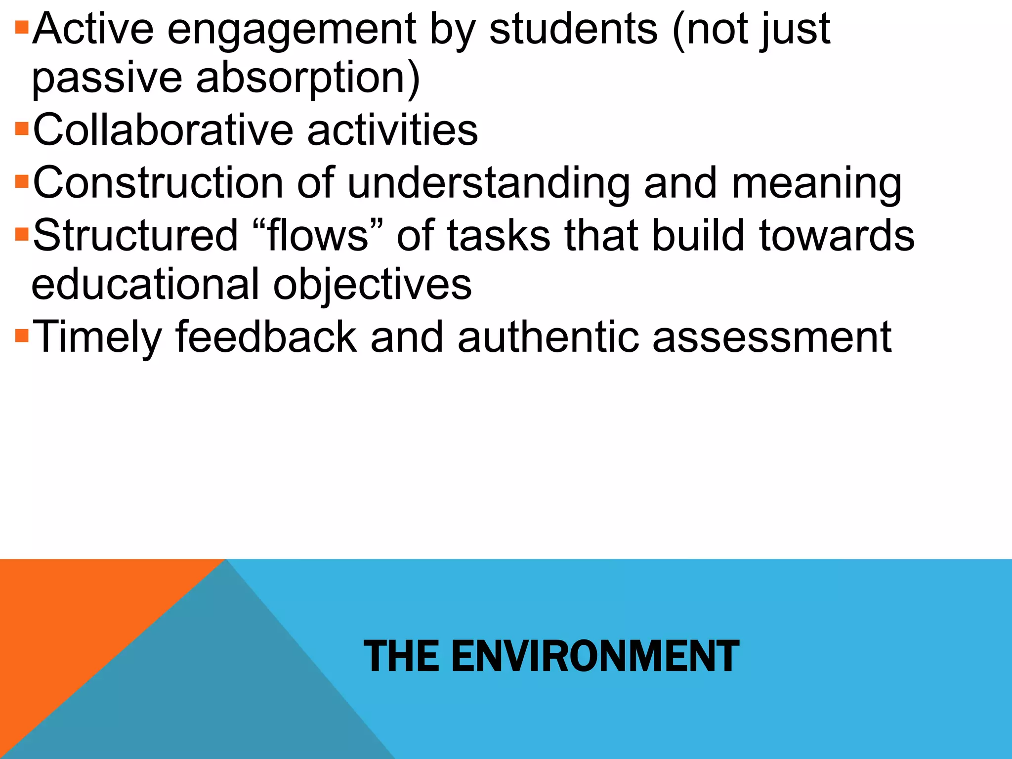 Active engagement by students (not just 
passive absorption) 
Collaborative activities 
Construction of understanding and meaning 
Structured “flows” of tasks that build towards 
educational objectives 
Timely feedback and authentic assessment 
THE ENVIRONMENT 
 