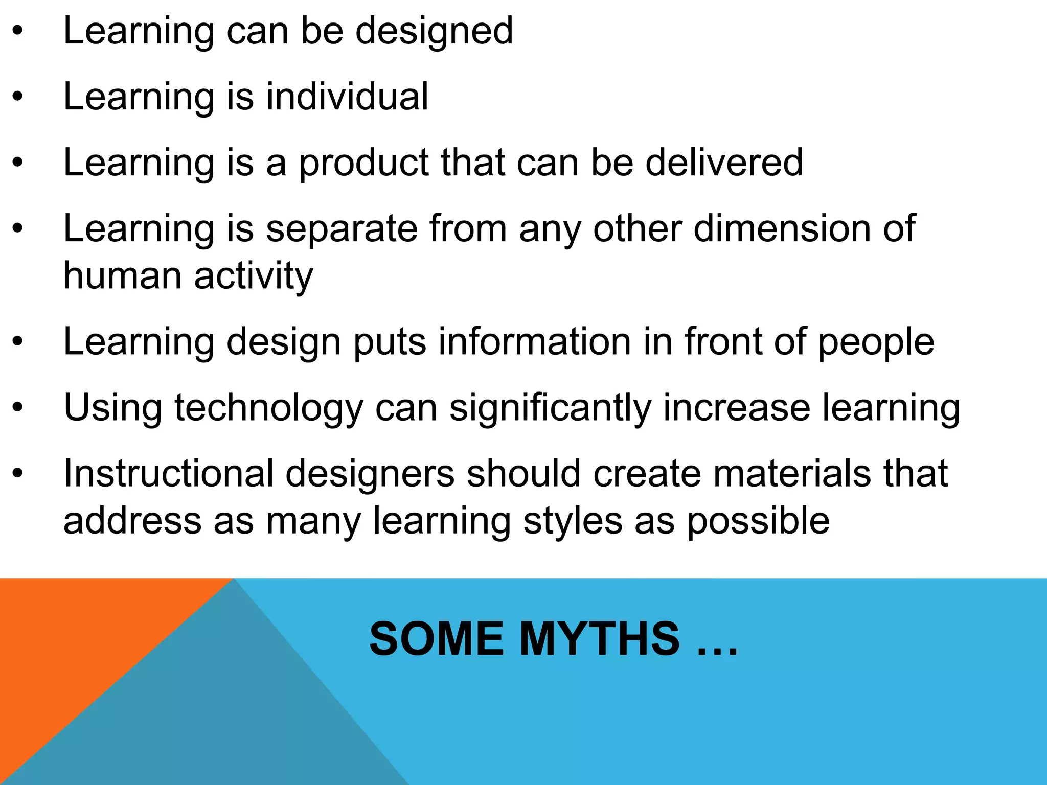 • Learning can be designed 
• Learning is individual 
• Learning is a product that can be delivered 
• Learning is separate from any other dimension of 
human activity 
• Learning design puts information in front of people 
• Using technology can significantly increase learning 
• Instructional designers should create materials that 
address as many learning styles as possible 
SOME MYTHS … 
 