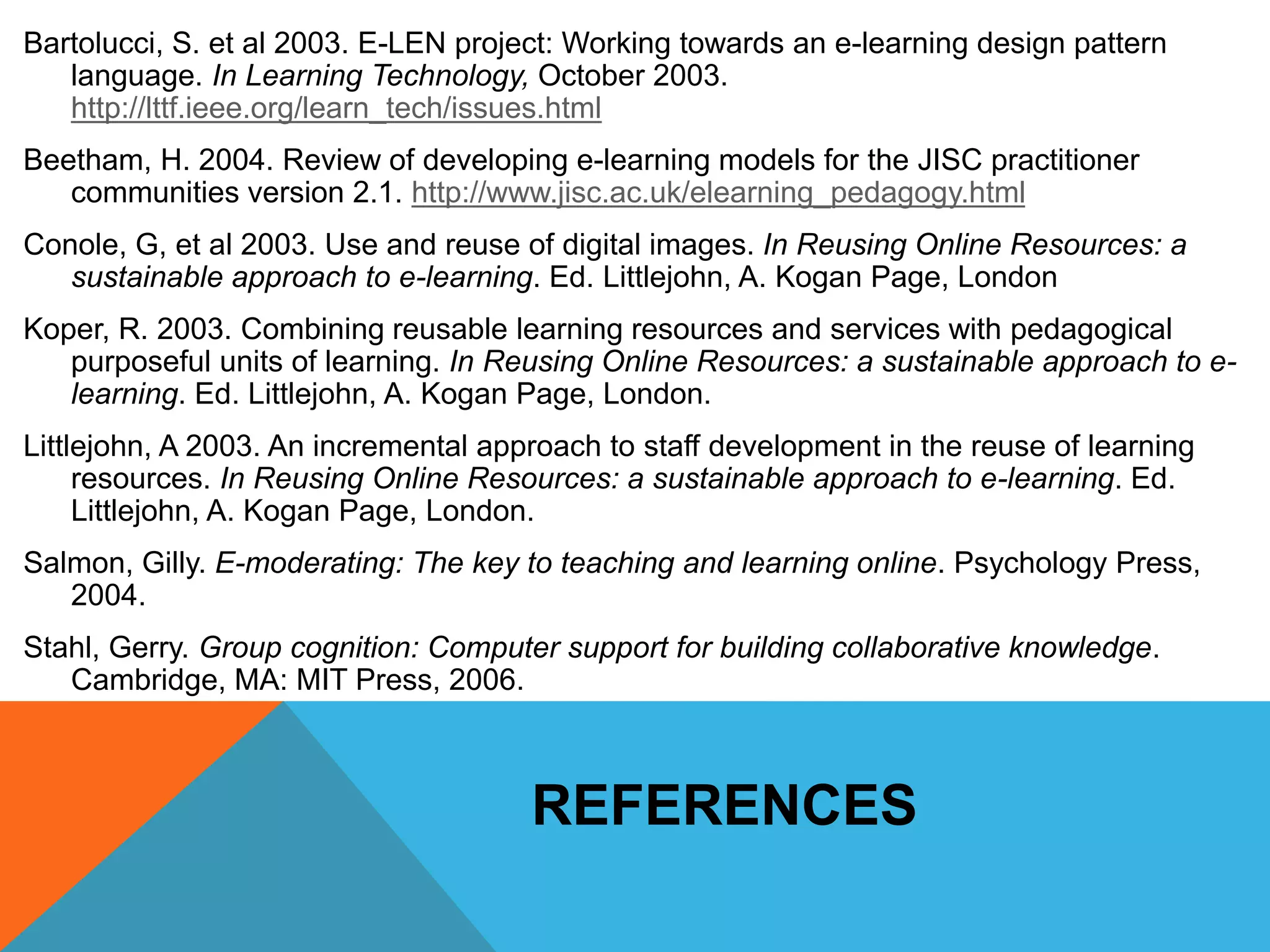 Bartolucci, S. et al 2003. E-LEN project: Working towards an e-learning design pattern 
language. In Learning Technology, October 2003. 
http://lttf.ieee.org/learn_tech/issues.html 
Beetham, H. 2004. Review of developing e-learning models for the JISC practitioner 
communities version 2.1. http://www.jisc.ac.uk/elearning_pedagogy.html 
Conole, G, et al 2003. Use and reuse of digital images. In Reusing Online Resources: a 
sustainable approach to e-learning. Ed. Littlejohn, A. Kogan Page, London 
Koper, R. 2003. Combining reusable learning resources and services with pedagogical 
purposeful units of learning. In Reusing Online Resources: a sustainable approach to e-learning. 
Ed. Littlejohn, A. Kogan Page, London. 
Littlejohn, A 2003. An incremental approach to staff development in the reuse of learning 
resources. In Reusing Online Resources: a sustainable approach to e-learning. Ed. 
Littlejohn, A. Kogan Page, London. 
Salmon, Gilly. E-moderating: The key to teaching and learning online. Psychology Press, 
2004. 
Stahl, Gerry. Group cognition: Computer support for building collaborative knowledge. 
Cambridge, MA: MIT Press, 2006. 
REFERENCES 
