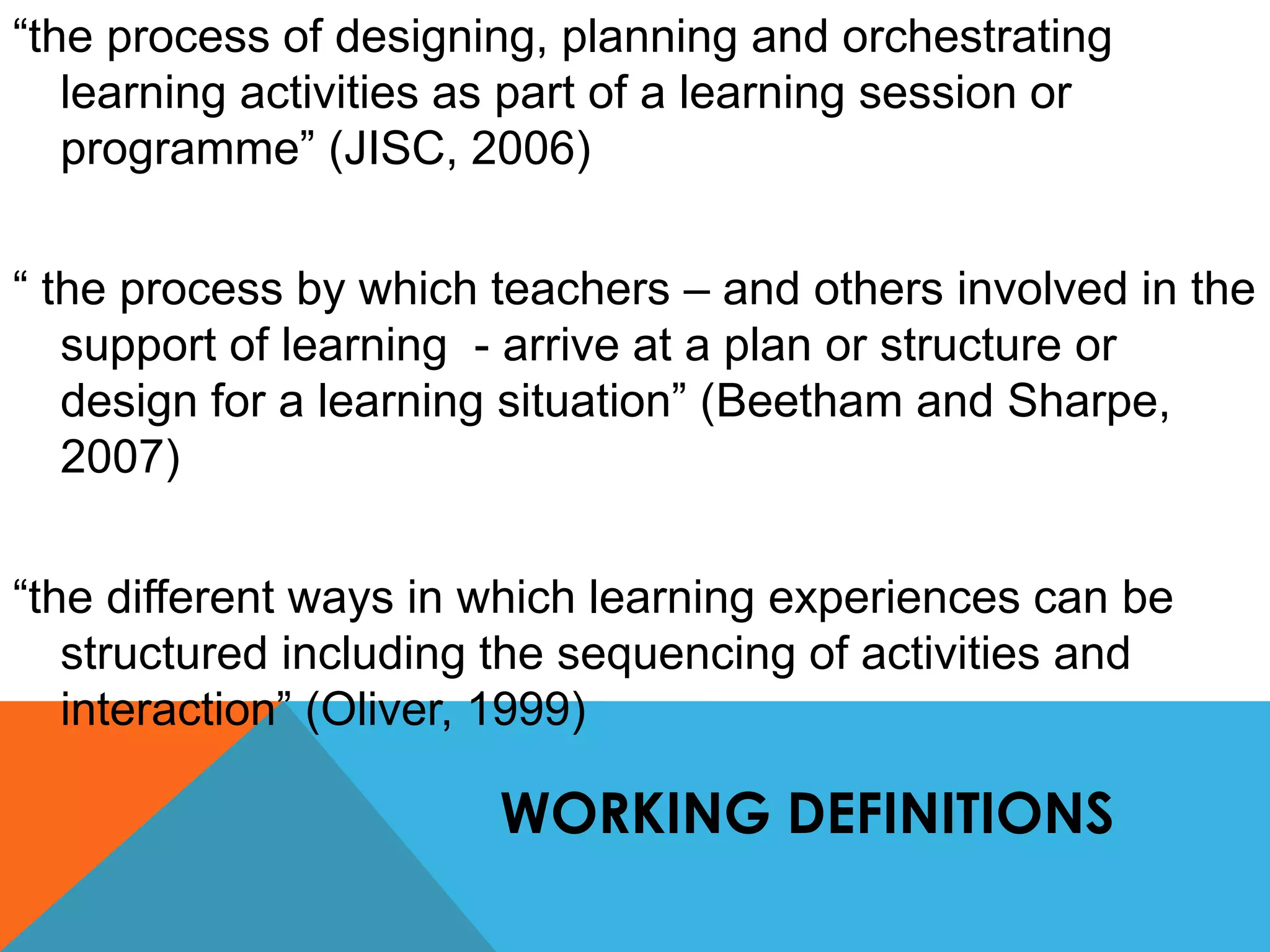 “the process of designing, planning and orchestrating 
learning activities as part of a learning session or 
programme” (JISC, 2006) 
“ the process by which teachers – and others involved in the 
support of learning - arrive at a plan or structure or 
design for a learning situation” (Beetham and Sharpe, 
2007) 
“the different ways in which learning experiences can be 
structured including the sequencing of activities and 
interaction” (Oliver, 1999) 
WORKING DEFINITIONS 
 