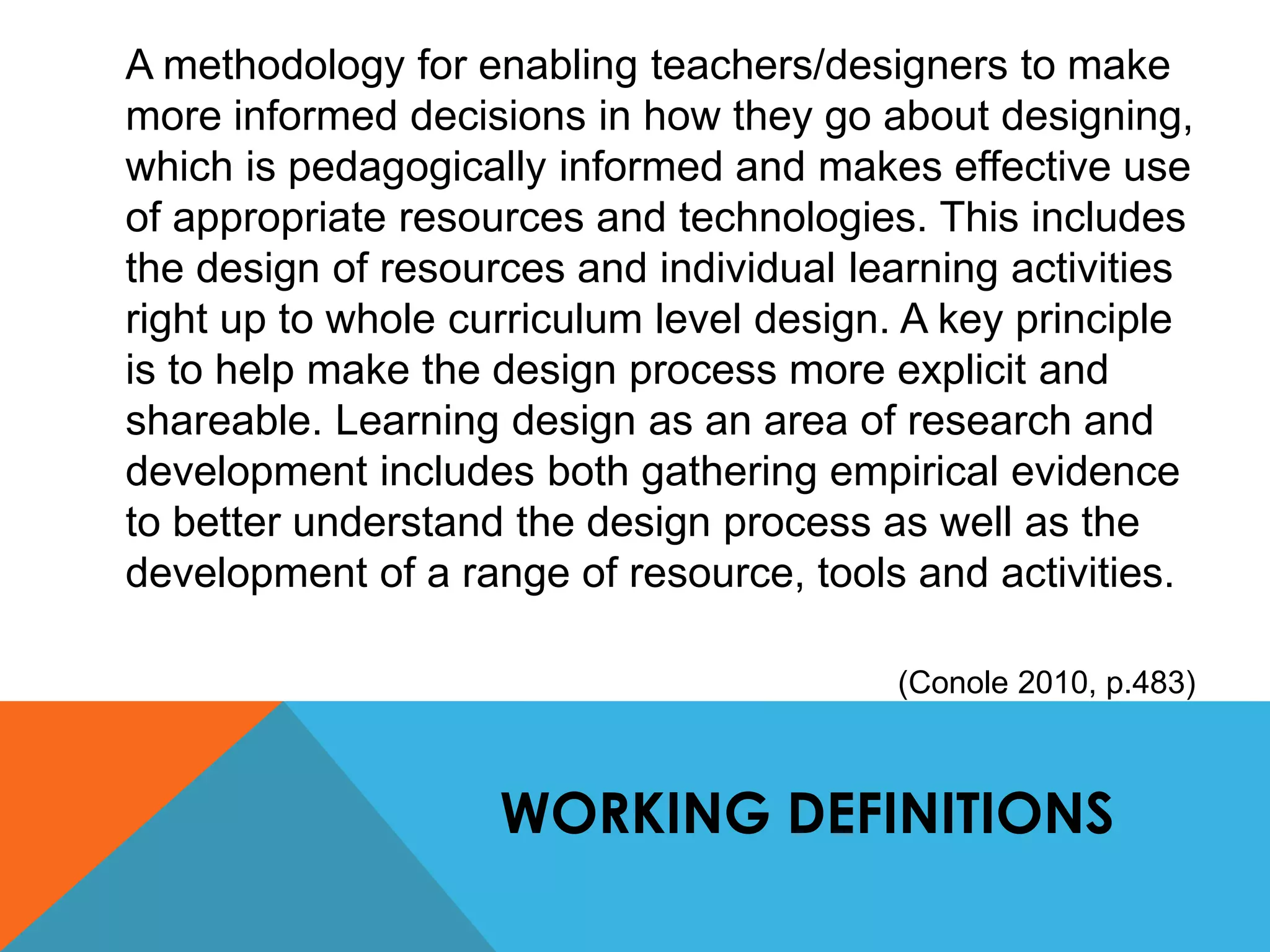 A methodology for enabling teachers/designers to make 
more informed decisions in how they go about designing, 
which is pedagogically informed and makes effective use 
of appropriate resources and technologies. This includes 
the design of resources and individual learning activities 
right up to whole curriculum level design. A key principle 
is to help make the design process more explicit and 
shareable. Learning design as an area of research and 
development includes both gathering empirical evidence 
to better understand the design process as well as the 
development of a range of resource, tools and activities. 
(Conole 2010, p.483) 
WORKING DEFINITIONS 
 