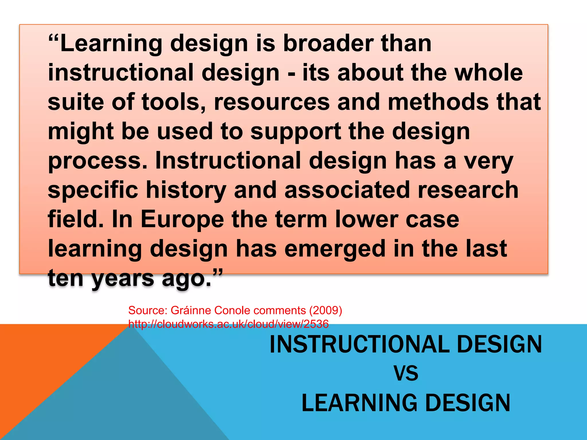 “Learning design is broader than 
instructional design - its about the whole 
suite of tools, resources and methods that 
might be used to support the design 
process. Instructional design has a very 
specific history and associated research 
field. In Europe the term lower case 
learning design has emerged in the last 
ten years ago.” 
Source: Gráinne Conole comments (2009) 
http://cloudworks.ac.uk/cloud/view/2536 
INSTRUCTIONAL DESIGN 
VS 
LEARNING DESIGN 
 