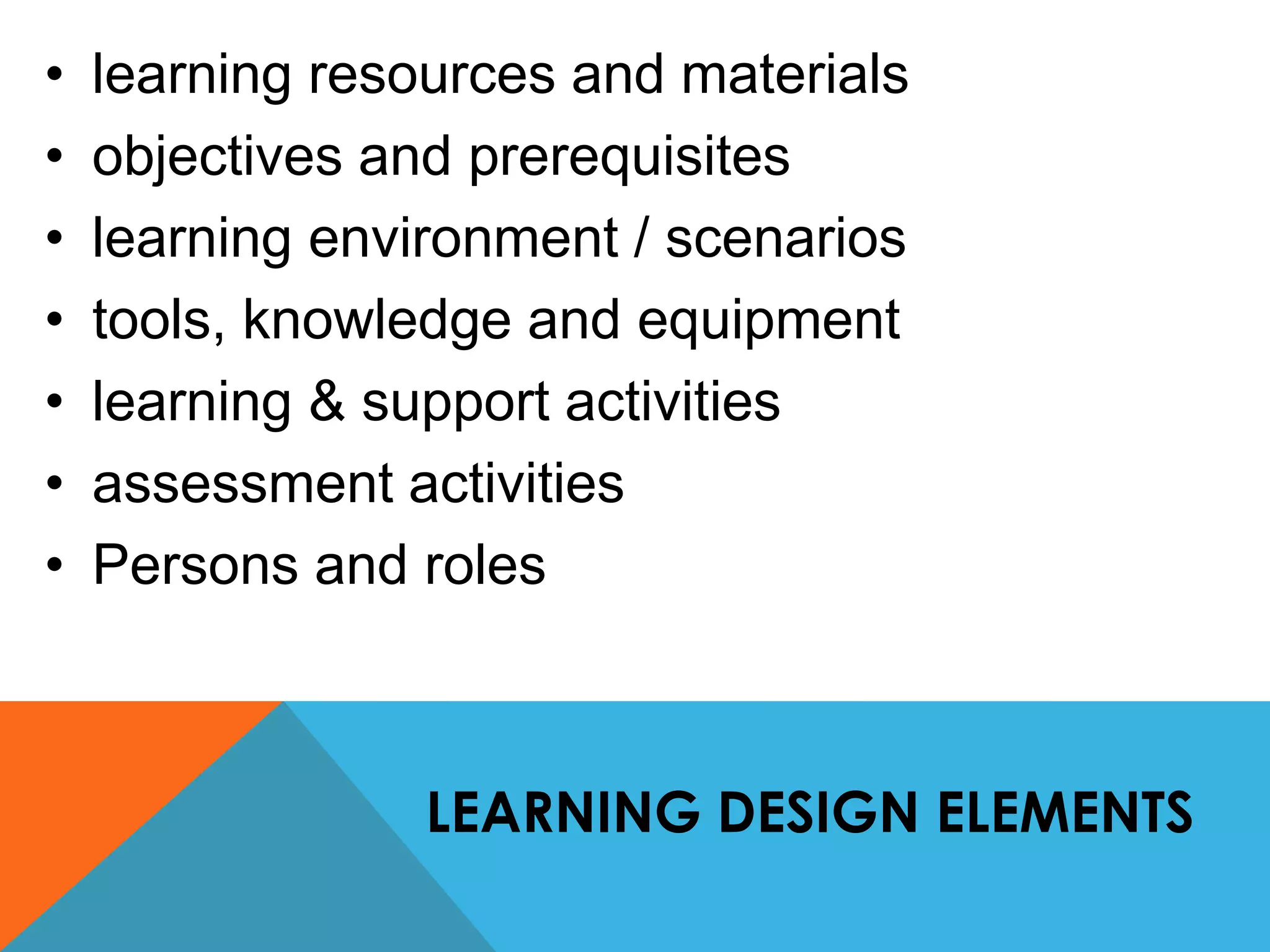 • learning resources and materials 
• objectives and prerequisites 
• learning environment / scenarios 
• tools, knowledge and equipment 
• learning & support activities 
• assessment activities 
• Persons and roles 
LEARNING DESIGN ELEMENTS 
 